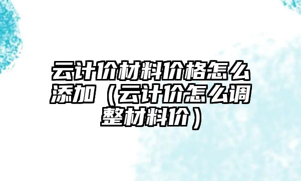 云計價材料價格怎么添加（云計價怎么調(diào)整材料價）