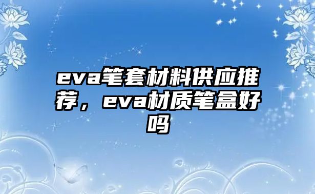 eva筆套材料供應(yīng)推薦，eva材質(zhì)筆盒好嗎