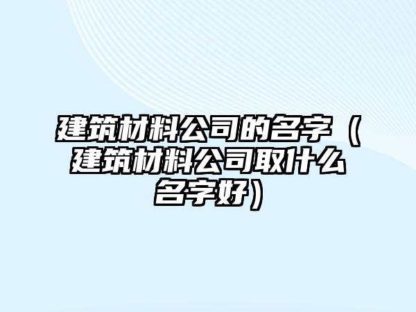 建筑材料公司的名字（建筑材料公司取什么名字好）