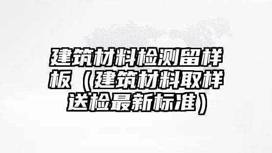 建筑材料檢測(cè)留樣板（建筑材料取樣送檢最新標(biāo)準(zhǔn)）