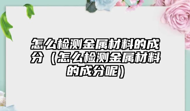 怎么檢測金屬材料的成分（怎么檢測金屬材料的成分呢）