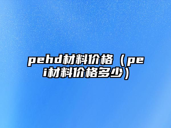 pehd材料價格（pei材料價格多少）