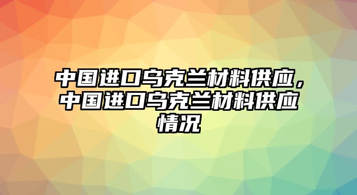 中國進口烏克蘭材料供應，中國進口烏克蘭材料供應情況