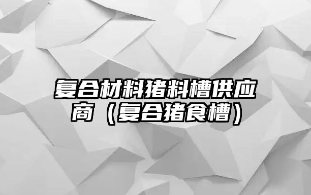 復(fù)合材料豬料槽供應(yīng)商（復(fù)合豬食槽）