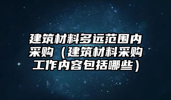 建筑材料多遠(yuǎn)范圍內(nèi)采購（建筑材料采購工作內(nèi)容包括哪些）