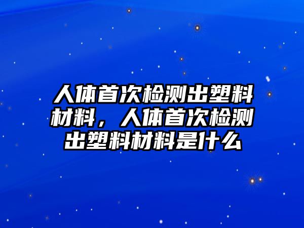 人體首次檢測出塑料材料，人體首次檢測出塑料材料是什么