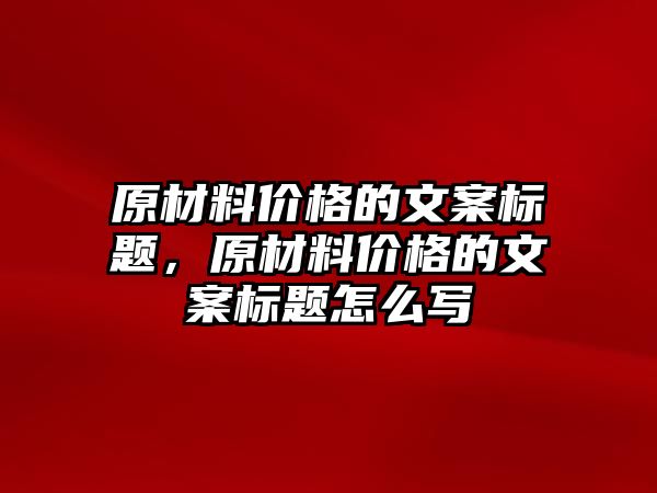 原材料價(jià)格的文案標(biāo)題，原材料價(jià)格的文案標(biāo)題怎么寫