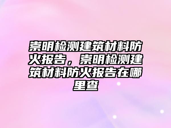 崇明檢測建筑材料防火報(bào)告，崇明檢測建筑材料防火報(bào)告在哪里查