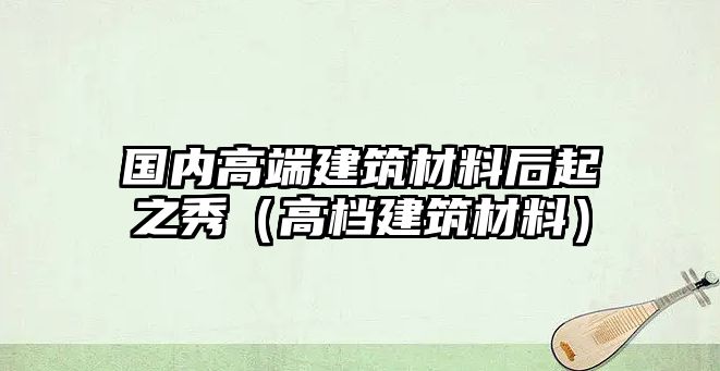 國(guó)內(nèi)高端建筑材料后起之秀（高檔建筑材料）