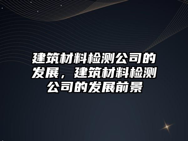 建筑材料檢測(cè)公司的發(fā)展，建筑材料檢測(cè)公司的發(fā)展前景