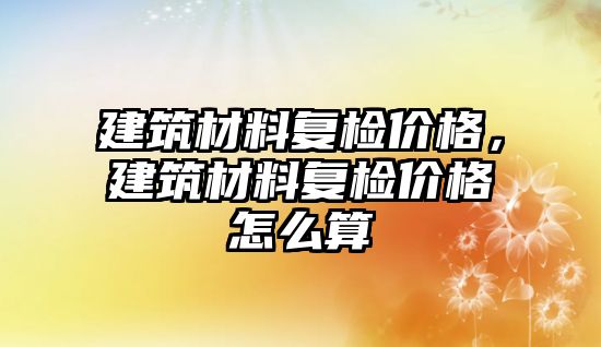 建筑材料復(fù)檢價格，建筑材料復(fù)檢價格怎么算