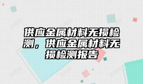 供應(yīng)金屬材料無(wú)損檢測(cè)，供應(yīng)金屬材料無(wú)損檢測(cè)報(bào)告