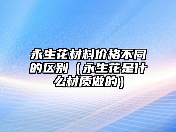 永生花材料價(jià)格不同的區(qū)別（永生花是什么材質(zhì)做的）