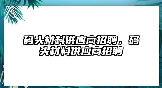 碼頭材料供應(yīng)商招聘，碼頭材料供應(yīng)商招聘