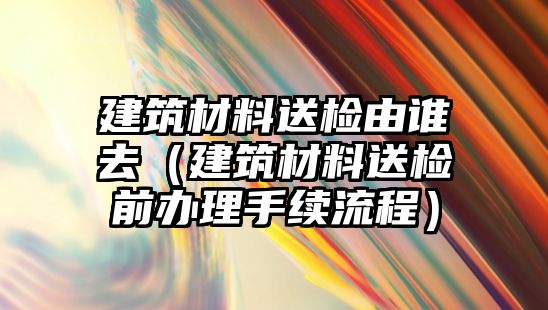 建筑材料送檢由誰(shuí)去（建筑材料送檢前辦理手續(xù)流程）