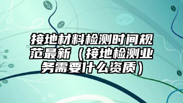 接地材料檢測時間規(guī)范最新（接地檢測業(yè)務(wù)需要什么資質(zhì)）