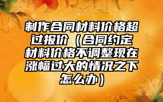 制作合同材料價格超過報價（合同約定材料價格不調整現(xiàn)在漲幅過大的情況之下怎么辦）