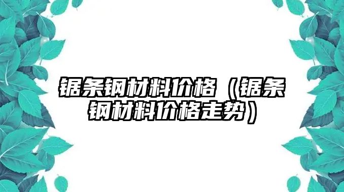 鋸條鋼材料價格（鋸條鋼材料價格走勢）