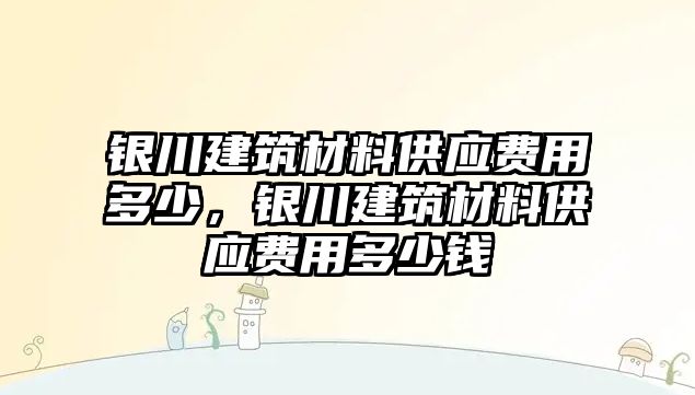 銀川建筑材料供應(yīng)費(fèi)用多少，銀川建筑材料供應(yīng)費(fèi)用多少錢