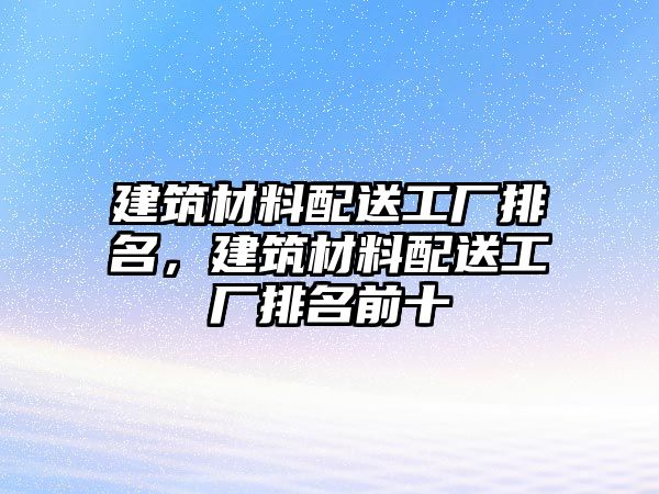 建筑材料配送工廠排名，建筑材料配送工廠排名前十