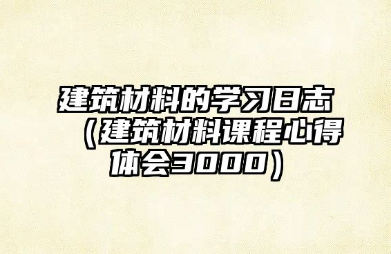 建筑材料的學習日志（建筑材料課程心得體會3000）