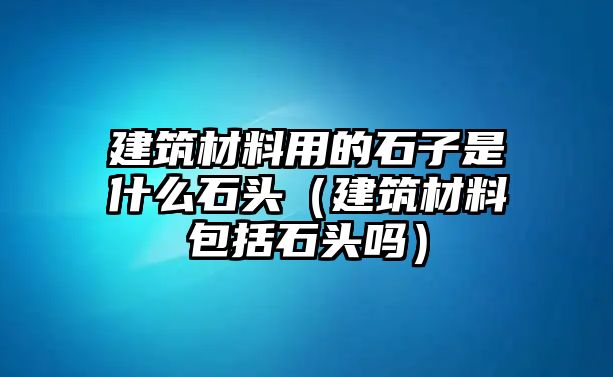 建筑材料用的石子是什么石頭（建筑材料包括石頭嗎）