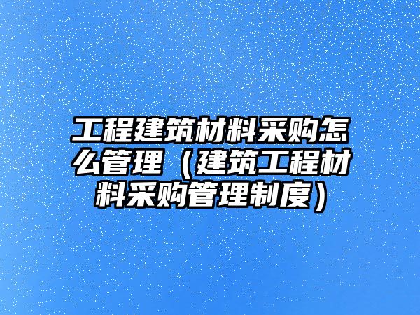 工程建筑材料采購怎么管理（建筑工程材料采購管理制度）