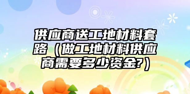 供應商送工地材料套路（做工地材料供應商需要多少資金?）