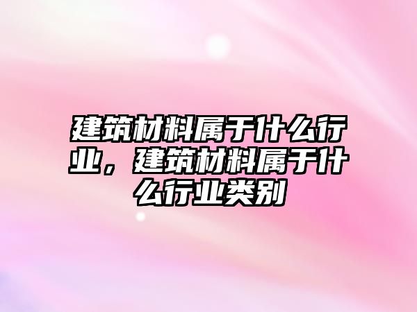 建筑材料屬于什么行業(yè)，建筑材料屬于什么行業(yè)類別