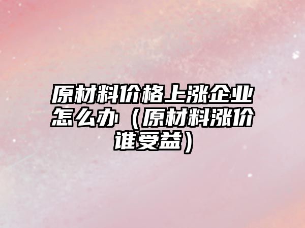 原材料價(jià)格上漲企業(yè)怎么辦（原材料漲價(jià)誰受益）