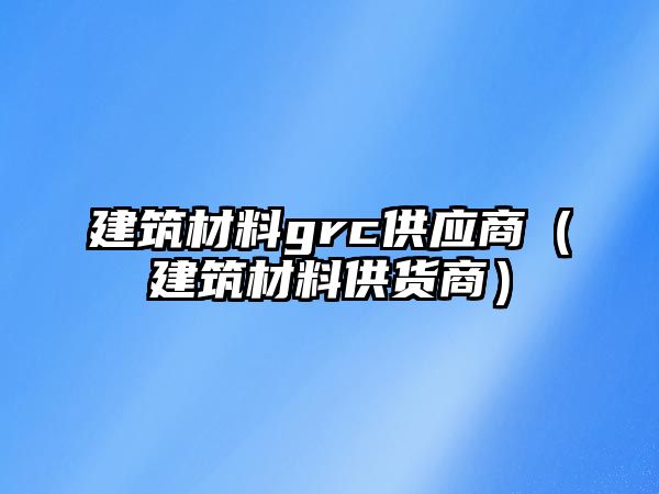 建筑材料grc供應商（建筑材料供貨商）