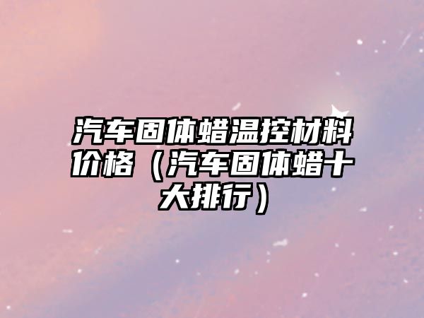 汽車固體蠟溫控材料價(jià)格（汽車固體蠟十大排行）