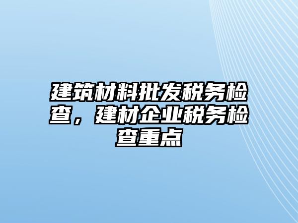 建筑材料批發(fā)稅務(wù)檢查，建材企業(yè)稅務(wù)檢查重點