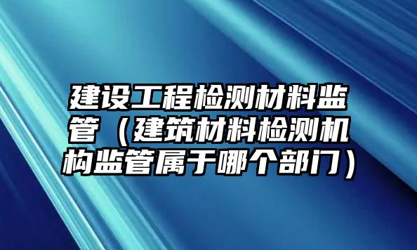 建設(shè)工程檢測材料監(jiān)管（建筑材料檢測機構(gòu)監(jiān)管屬于哪個部門）