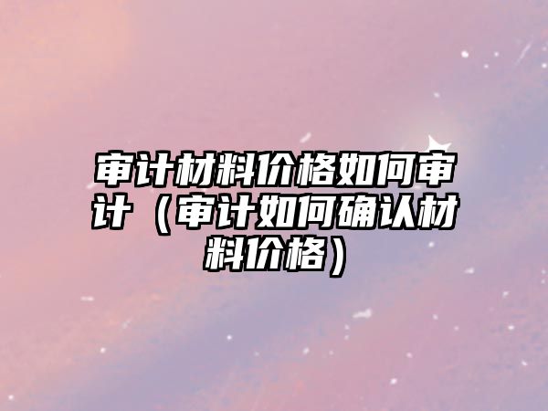 審計材料價格如何審計（審計如何確認材料價格）