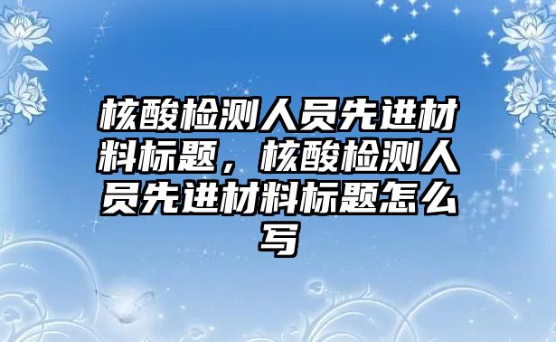 核酸檢測人員先進材料標題，核酸檢測人員先進材料標題怎么寫