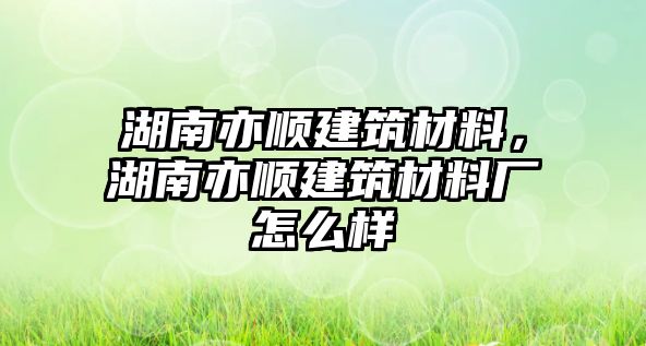 湖南亦順建筑材料，湖南亦順建筑材料廠怎么樣