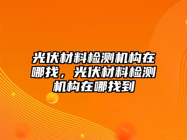 光伏材料檢測機構(gòu)在哪找，光伏材料檢測機構(gòu)在哪找到