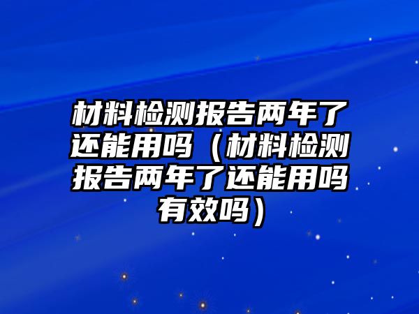 材料檢測報告兩年了還能用嗎（材料檢測報告兩年了還能用嗎有效嗎）