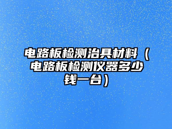 電路板檢測(cè)治具材料（電路板檢測(cè)儀器多少錢一臺(tái)）