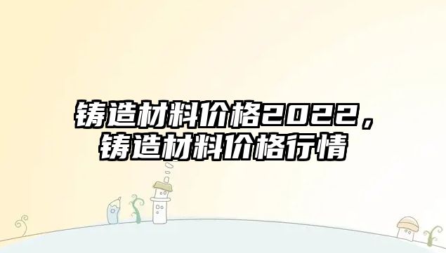 鑄造材料價格2022，鑄造材料價格行情