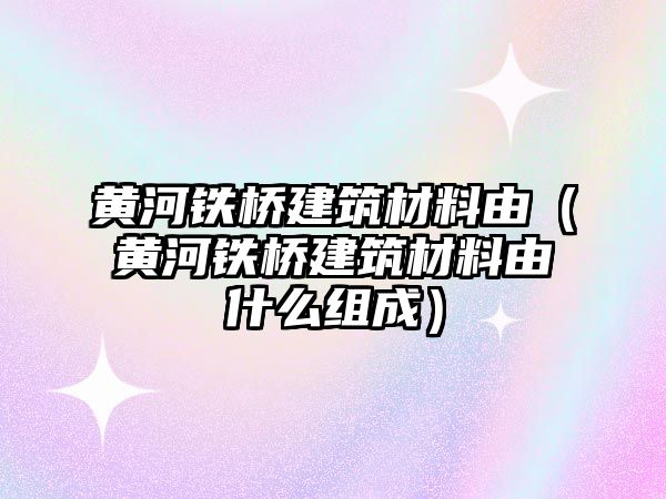 黃河鐵橋建筑材料由（黃河鐵橋建筑材料由什么組成）