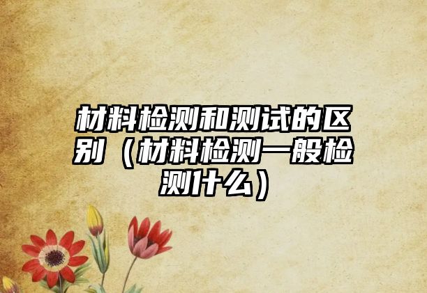 材料檢測和測試的區(qū)別（材料檢測一般檢測什么）