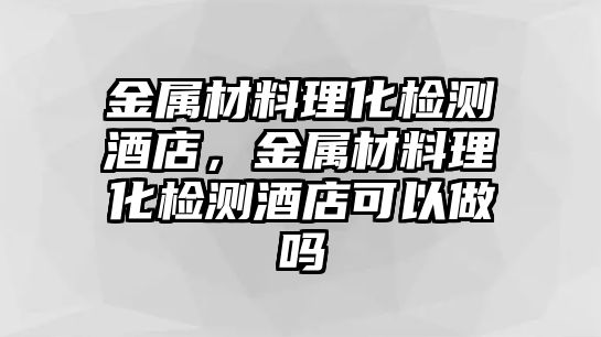 金屬材料理化檢測酒店，金屬材料理化檢測酒店可以做嗎