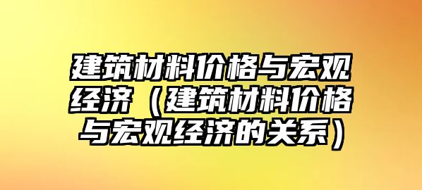 建筑材料價格與宏觀經濟（建筑材料價格與宏觀經濟的關系）