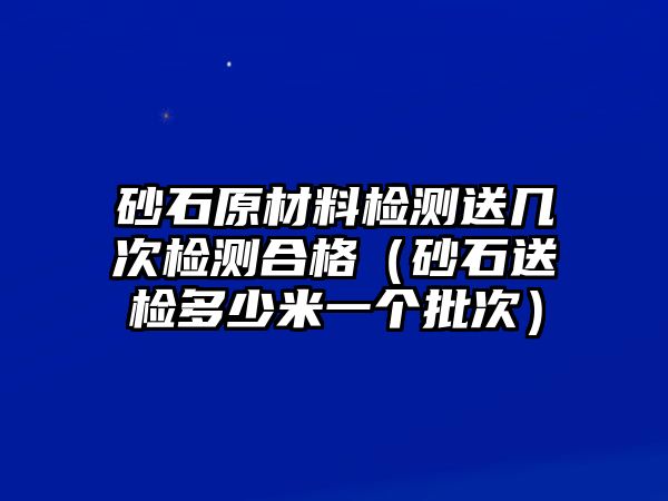 砂石原材料檢測送幾次檢測合格（砂石送檢多少米一個批次）