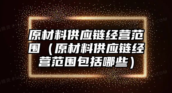 原材料供應(yīng)鏈經(jīng)營范圍（原材料供應(yīng)鏈經(jīng)營范圍包括哪些）