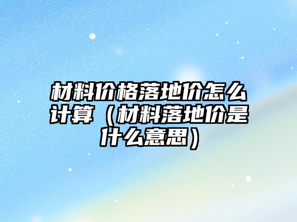 材料價格落地價怎么計算（材料落地價是什么意思）