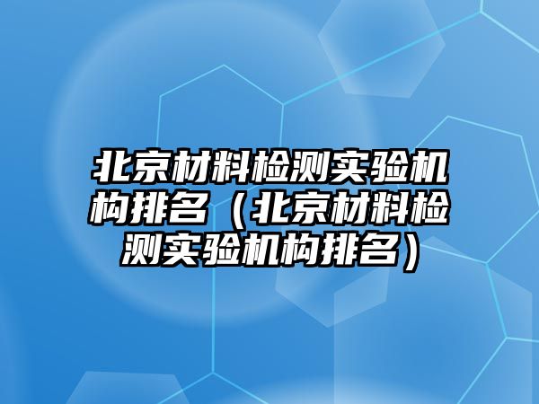 北京材料檢測實驗機構排名（北京材料檢測實驗機構排名）