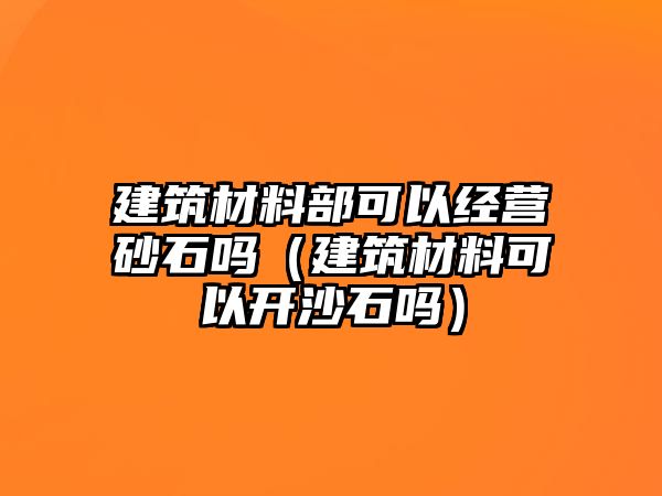 建筑材料部可以經(jīng)營(yíng)砂石嗎（建筑材料可以開沙石嗎）